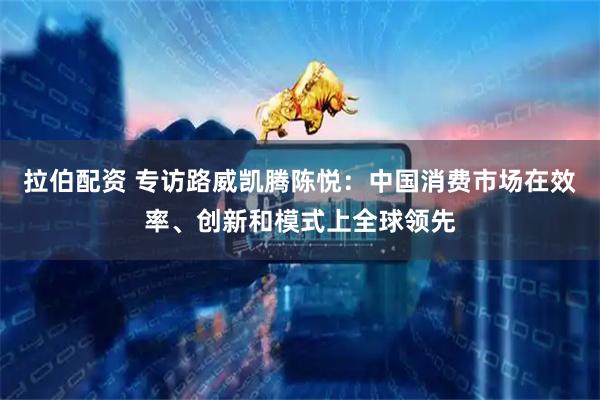 拉伯配资 专访路威凯腾陈悦：中国消费市场在效率、创新和模式上全球领先