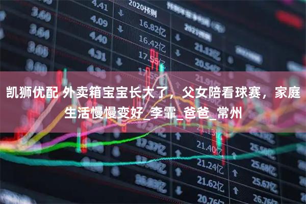 凯狮优配 外卖箱宝宝长大了，父女陪看球赛，家庭生活慢慢变好_李霏_爸爸_常州