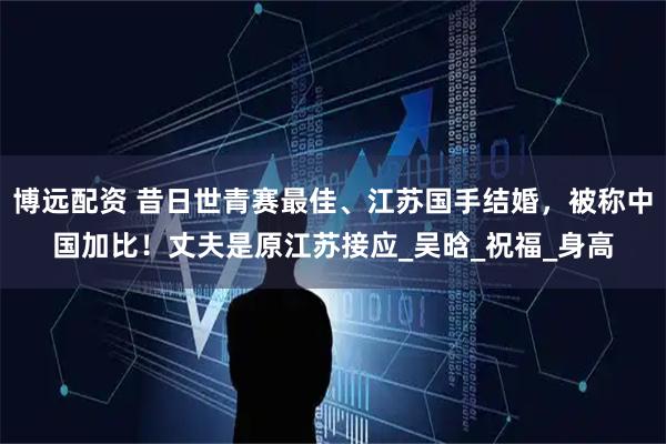博远配资 昔日世青赛最佳、江苏国手结婚，被称中国加比！丈夫是原江苏接应_吴晗_祝福_身高